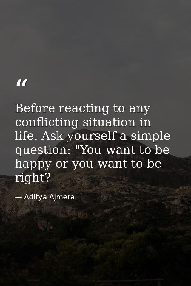 Before reacting to any conflicting situation in life. Ask yourself a simple question: "You want to be happy or you want  — Aditya Ajmera