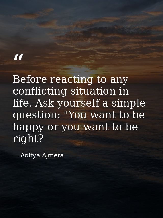 Before reacting to any conflicting situation in life. Ask yourself a simple question: "You want to be happy or you want  — Aditya Ajmera