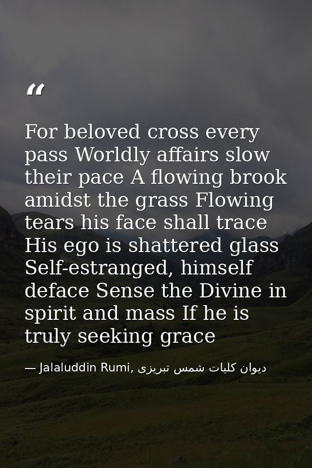 For beloved cross every pass Worldly affairs slow their pace A flowing brook amidst the grass Flowing tears his face sha — Jalaluddin Rumi, دیوان كلیات شمس تبریزی