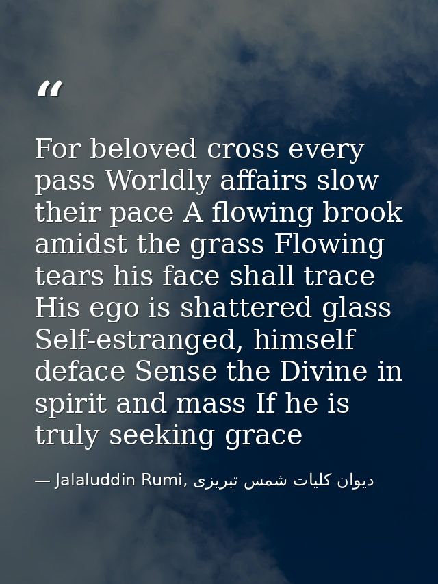 For beloved cross every pass Worldly affairs slow their pace A flowing brook amidst the grass Flowing tears his face sha — Jalaluddin Rumi, دیوان كلیات شمس تبریزی