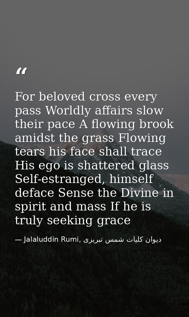 For beloved cross every pass Worldly affairs slow their pace A flowing brook amidst the grass Flowing tears his face sha — Jalaluddin Rumi, دیوان كلیات شمس تبریزی