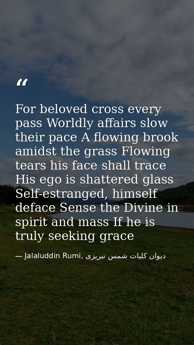 For beloved cross every pass Worldly affairs slow their pace A flowing brook amidst the grass Flowing tears his face sha — Jalaluddin Rumi, دیوان كلیات شمس تبریزی