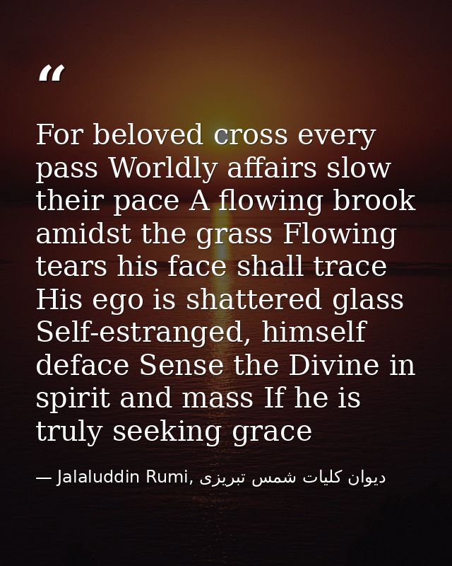 For beloved cross every pass Worldly affairs slow their pace A flowing brook amidst the grass Flowing tears his face sha — Jalaluddin Rumi, دیوان كلیات شمس تبریزی