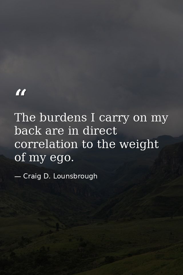 The burdens I carry on my back are in direct correlation to the weight of my ego. — Craig D. Lounsbrough