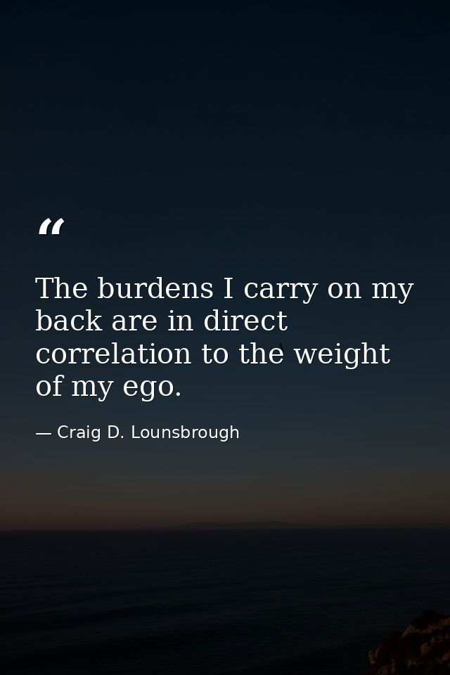 The burdens I carry on my back are in direct correlation to the weight of my ego. — Craig D. Lounsbrough