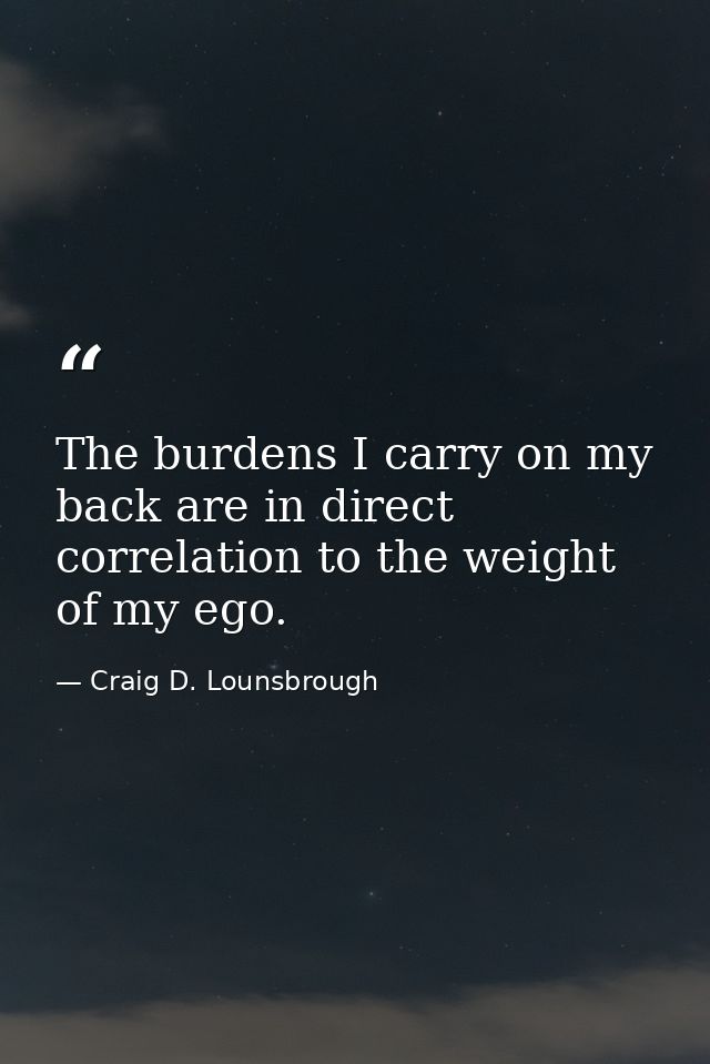 The burdens I carry on my back are in direct correlation to the weight of my ego. — Craig D. Lounsbrough