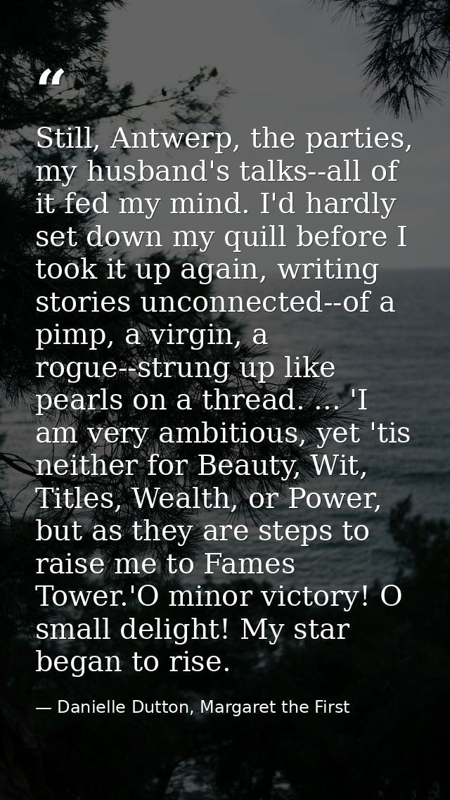 Still, Antwerp, the parties, my husband's talks--all of it fed my mind. I'd hardly set down my quill before I took it up — Danielle Dutton, Margaret the First