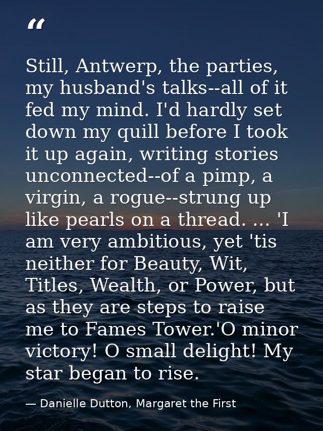 Still, Antwerp, the parties, my husband's talks--all of it fed my mind. I'd hardly set down my quill before I took it up — Danielle Dutton, Margaret the First