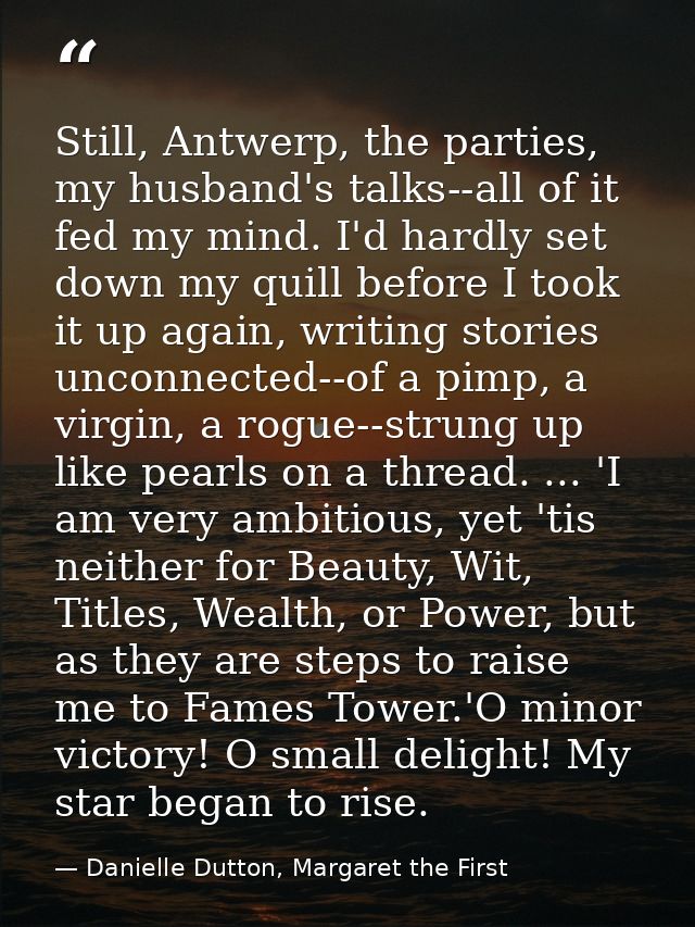 Still, Antwerp, the parties, my husband's talks--all of it fed my mind. I'd hardly set down my quill before I took it up — Danielle Dutton, Margaret the First