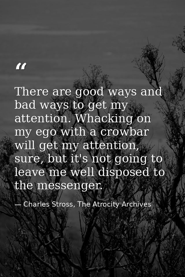 There are good ways and bad ways to get my attention. Whacking on my ego with a crowbar will get my attention, sure, but — Charles Stross, The Atrocity Archives