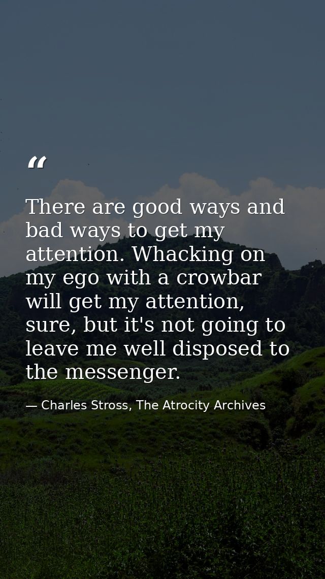 There are good ways and bad ways to get my attention. Whacking on my ego with a crowbar will get my attention, sure, but — Charles Stross, The Atrocity Archives