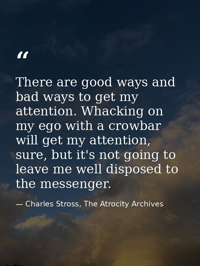 There are good ways and bad ways to get my attention. Whacking on my ego with a crowbar will get my attention, sure, but — Charles Stross, The Atrocity Archives