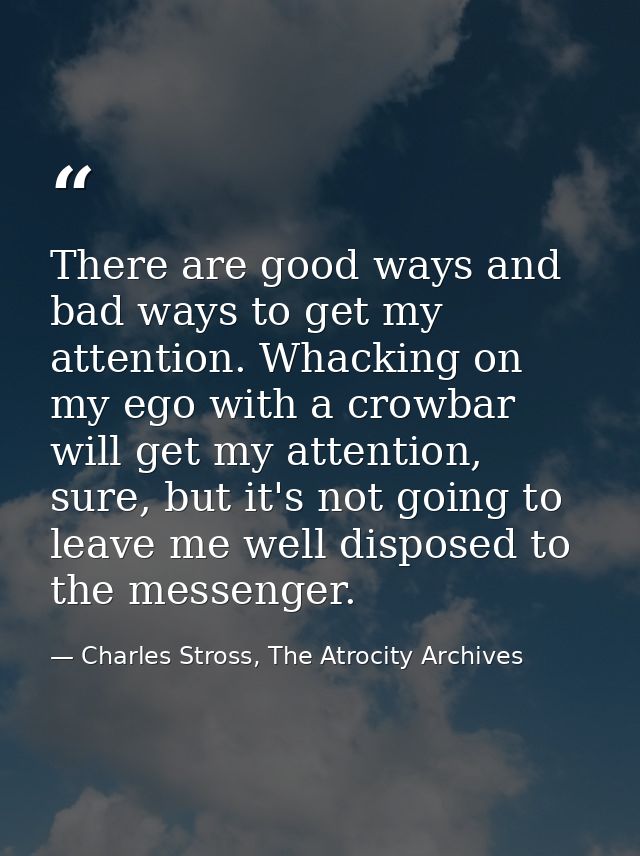 There are good ways and bad ways to get my attention. Whacking on my ego with a crowbar will get my attention, sure, but — Charles Stross, The Atrocity Archives