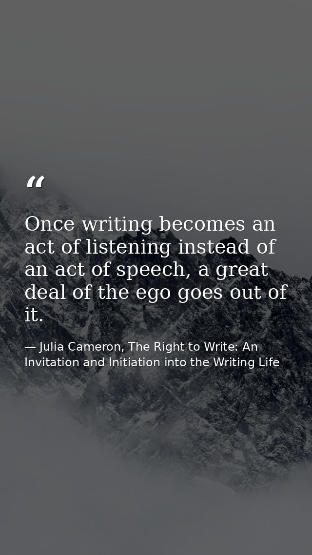 Once writing becomes an act of listening instead of an act of speech, a great deal of the ego goes out of it. — Julia Cameron, The Right to Write: An Invitation and Initiation into the Writing Life