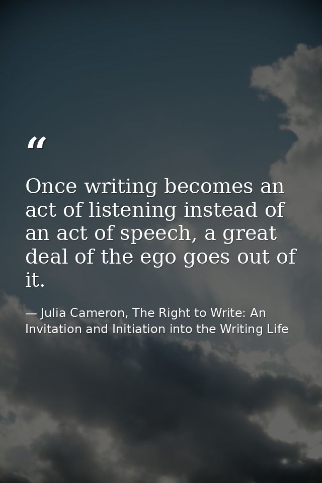 Once writing becomes an act of listening instead of an act of speech, a great deal of the ego goes out of it. — Julia Cameron, The Right to Write: An Invitation and Initiation into the Writing Life
