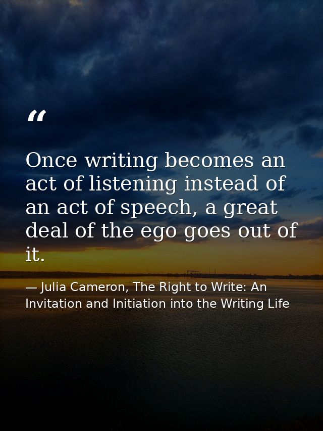 Once writing becomes an act of listening instead of an act of speech, a great deal of the ego goes out of it. — Julia Cameron, The Right to Write: An Invitation and Initiation into the Writing Life