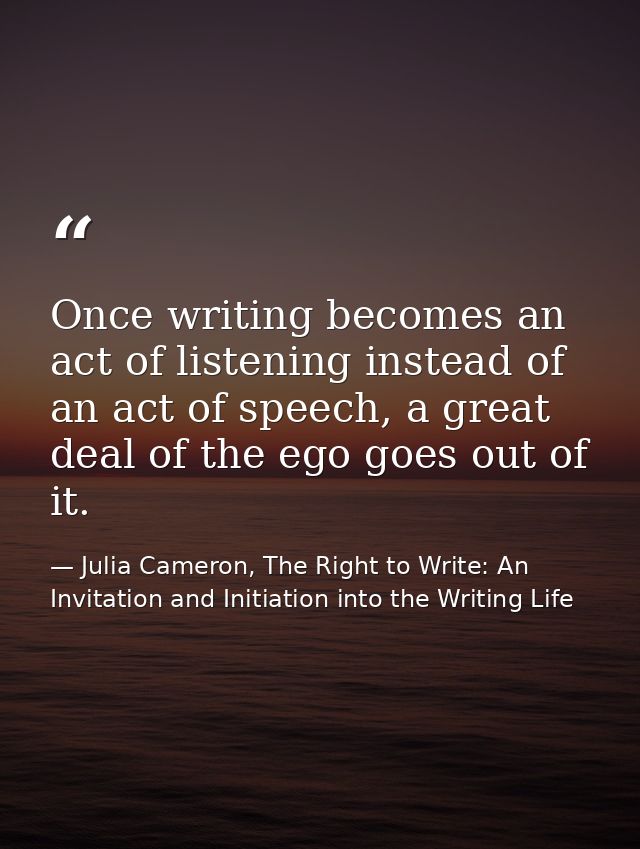 Once writing becomes an act of listening instead of an act of speech, a great deal of the ego goes out of it. — Julia Cameron, The Right to Write: An Invitation and Initiation into the Writing Life