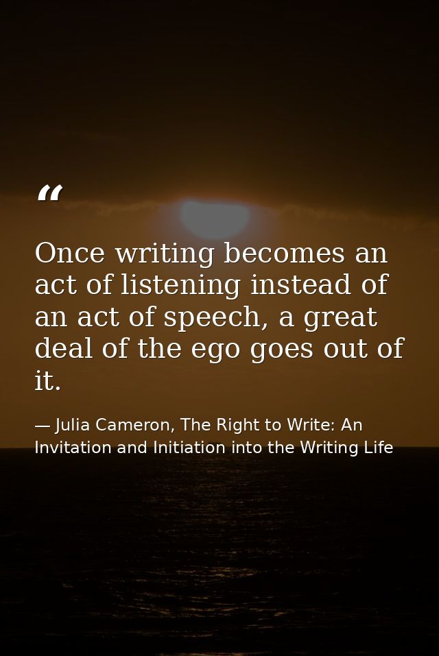 Once writing becomes an act of listening instead of an act of speech, a great deal of the ego goes out of it. — Julia Cameron, The Right to Write: An Invitation and Initiation into the Writing Life