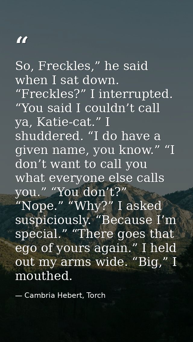 So, Freckles,” he said when I sat down. “Freckles?” I interrupted. “You said I couldn’t call ya, Katie-cat.” I shuddered — Cambria Hebert, Torch