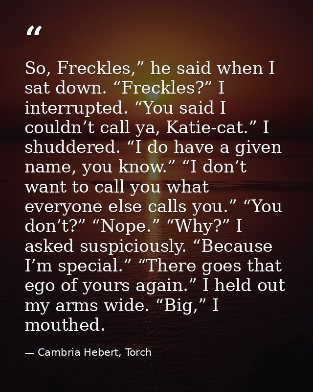So, Freckles,” he said when I sat down. “Freckles?” I interrupted. “You said I couldn’t call ya, Katie-cat.” I shuddered — Cambria Hebert, Torch