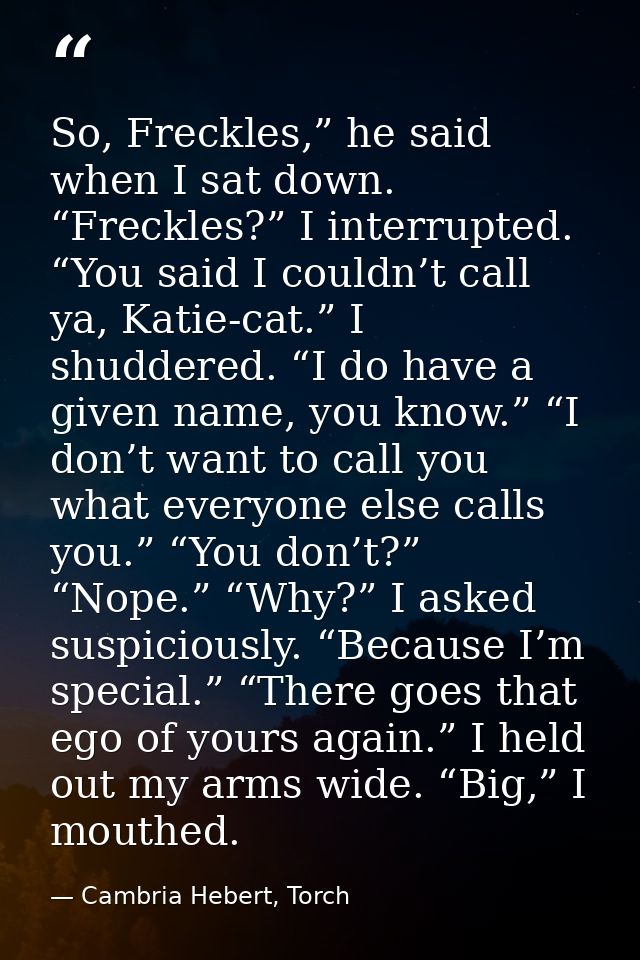So, Freckles,” he said when I sat down. “Freckles?” I interrupted. “You said I couldn’t call ya, Katie-cat.” I shuddered — Cambria Hebert, Torch