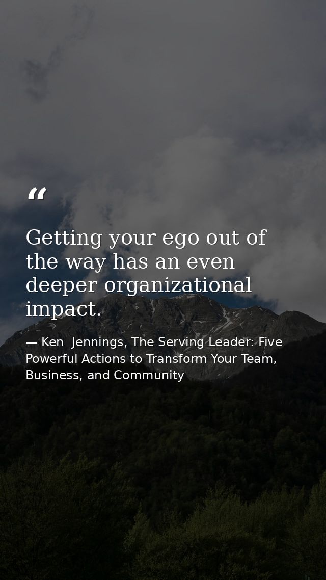 Getting your ego out of the way has an even deeper organizational impact. — Ken  Jennings, The Serving Leader: Five Powerful Actions to Transform Your Team, Business, and Community