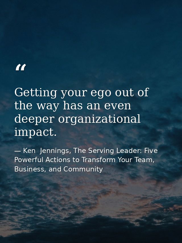 Getting your ego out of the way has an even deeper organizational impact. — Ken  Jennings, The Serving Leader: Five Powerful Actions to Transform Your Team, Business, and Community