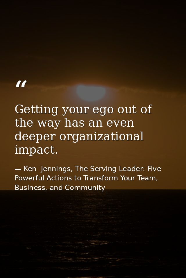 Getting your ego out of the way has an even deeper organizational impact. — Ken  Jennings, The Serving Leader: Five Powerful Actions to Transform Your Team, Business, and Community