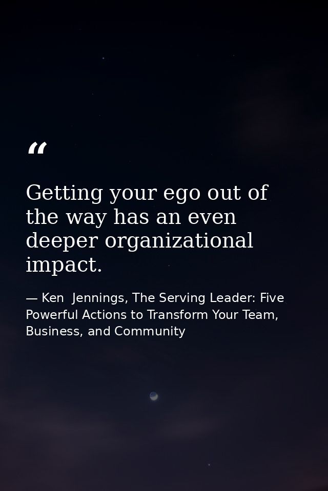 Getting your ego out of the way has an even deeper organizational impact. — Ken  Jennings, The Serving Leader: Five Powerful Actions to Transform Your Team, Business, and Community
