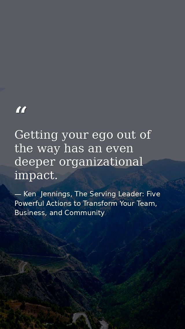 Getting your ego out of the way has an even deeper organizational impact. — Ken  Jennings, The Serving Leader: Five Powerful Actions to Transform Your Team, Business, and Community