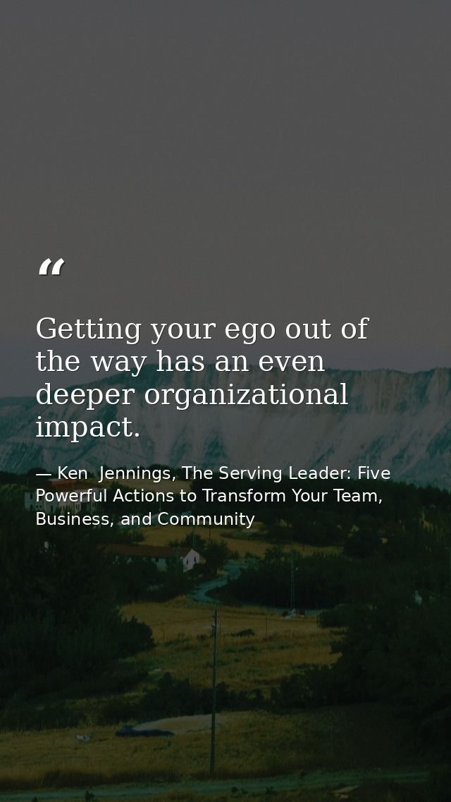 Getting your ego out of the way has an even deeper organizational impact. — Ken  Jennings, The Serving Leader: Five Powerful Actions to Transform Your Team, Business, and Community
