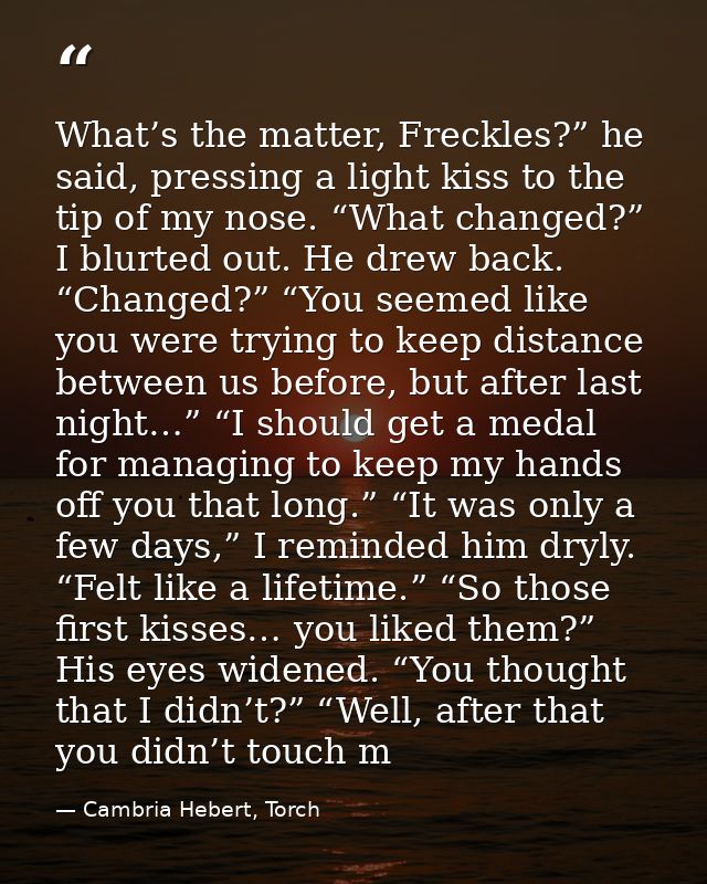 What’s the matter, Freckles?” he said, pressing a light kiss to the tip of my nose. “What changed?” I blurted out. He dr — Cambria Hebert, Torch