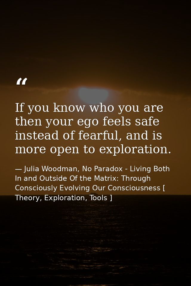 If you know who you are then your ego feels safe instead of fearful, and is more open to exploration. — Julia Woodman, No Paradox - Living Both In and Outside Of the Matrix: Through Consciously Evolving Our Consciousness [ Theory, Exploration, Tools ]