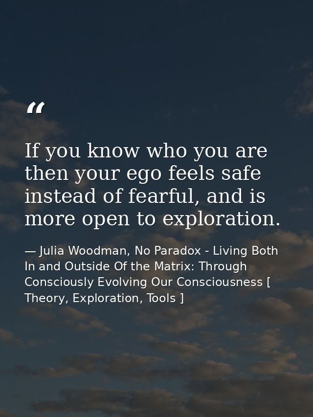 If you know who you are then your ego feels safe instead of fearful, and is more open to exploration. — Julia Woodman, No Paradox - Living Both In and Outside Of the Matrix: Through Consciously Evolving Our Consciousness [ Theory, Exploration, Tools ]