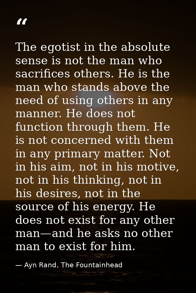 The egotist in the absolute sense is not the man who sacrifices others. He is the man who stands above the need of using — Ayn Rand, The Fountainhead