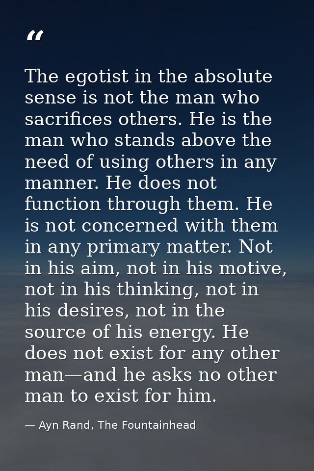 The egotist in the absolute sense is not the man who sacrifices others. He is the man who stands above the need of using — Ayn Rand, The Fountainhead