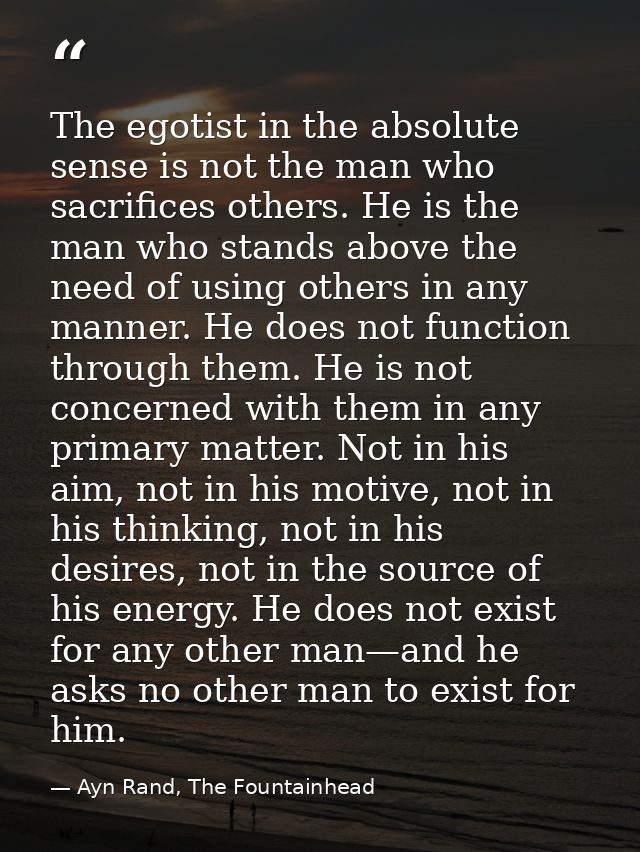 The egotist in the absolute sense is not the man who sacrifices others. He is the man who stands above the need of using — Ayn Rand, The Fountainhead