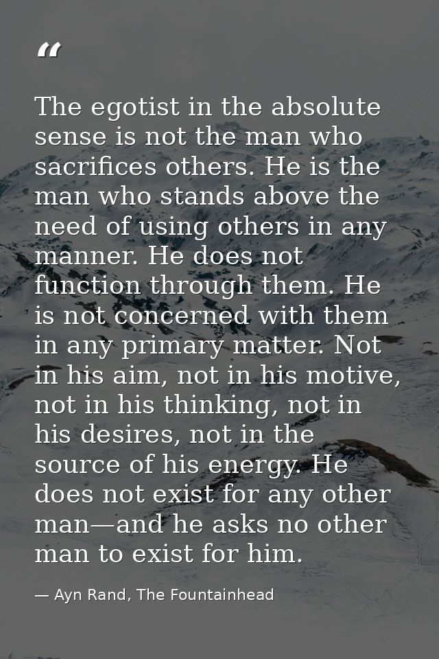 The egotist in the absolute sense is not the man who sacrifices others. He is the man who stands above the need of using — Ayn Rand, The Fountainhead