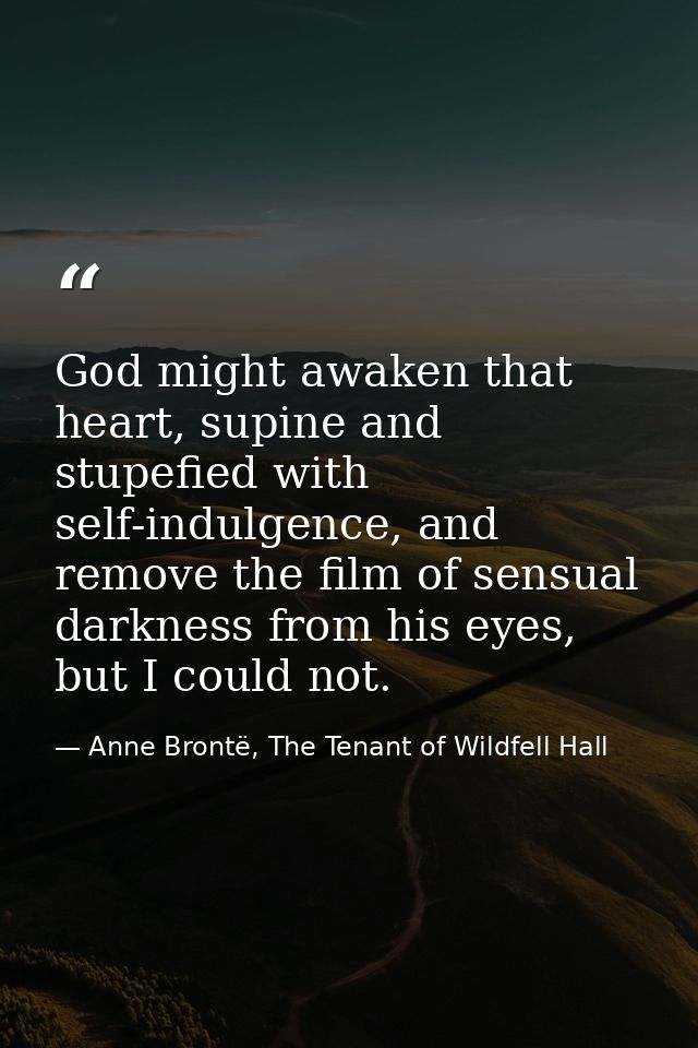 God might awaken that heart, supine and stupefied with self-indulgence, and remove the film of sensual darkness from his — Anne Brontë, The Tenant of Wildfell Hall