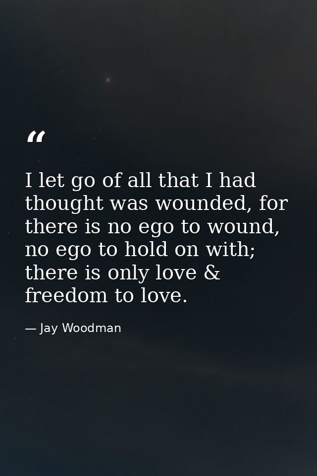 I let go of all that I had thought was wounded, for there is no ego to wound, no ego to hold on with; there is only love — Jay Woodman