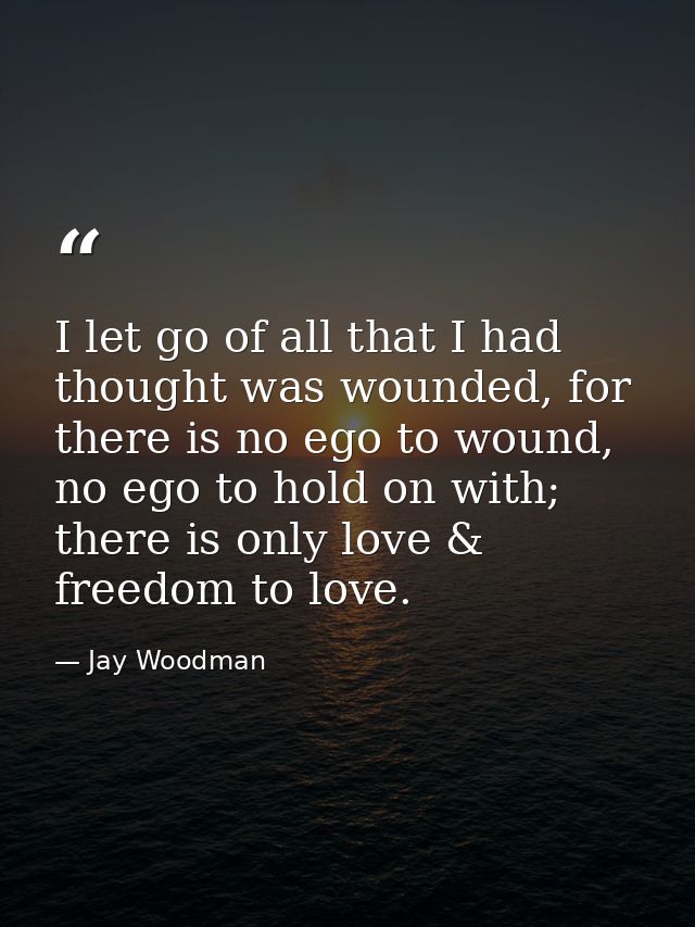 I let go of all that I had thought was wounded, for there is no ego to wound, no ego to hold on with; there is only love — Jay Woodman