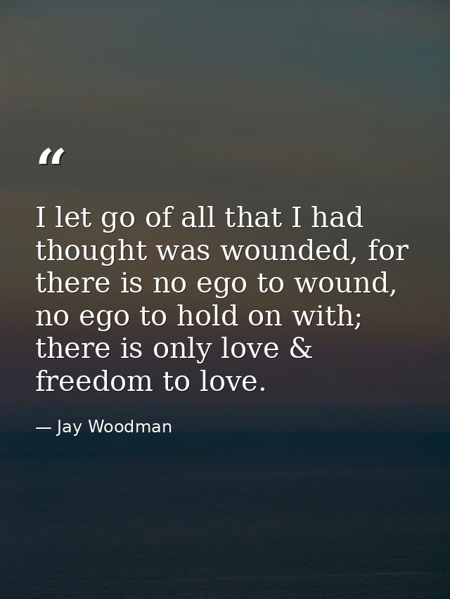 I let go of all that I had thought was wounded, for there is no ego to wound, no ego to hold on with; there is only love — Jay Woodman