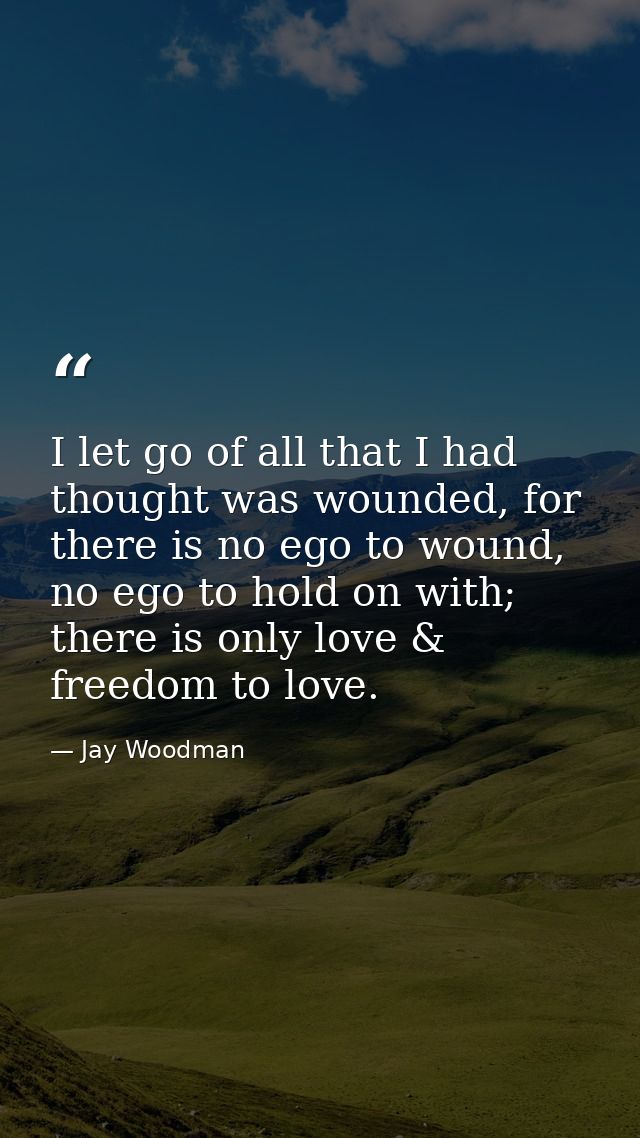 I let go of all that I had thought was wounded, for there is no ego to wound, no ego to hold on with; there is only love — Jay Woodman