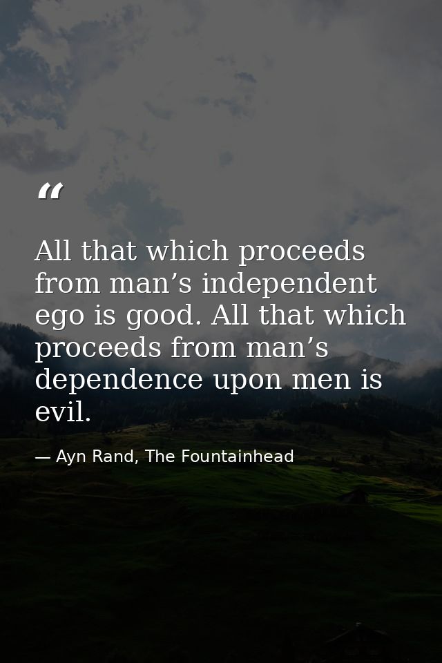 All that which proceeds from man’s independent ego is good. All that which proceeds from man’s dependence upon men is ev — Ayn Rand, The Fountainhead