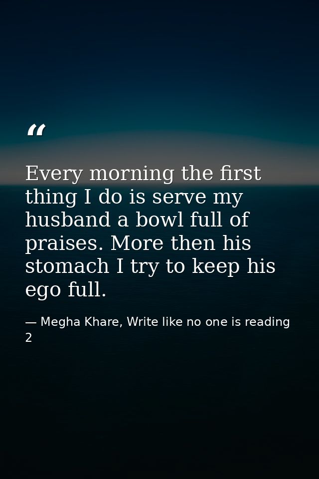 Every morning the first thing I do is serve my husband a bowl full of praises. More then his stomach I try to keep his e — Megha Khare, Write like no one is reading 2