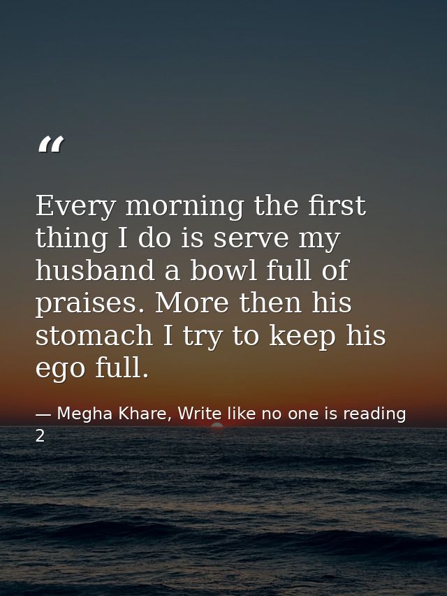 Every morning the first thing I do is serve my husband a bowl full of praises. More then his stomach I try to keep his e — Megha Khare, Write like no one is reading 2