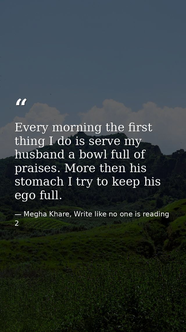 Every morning the first thing I do is serve my husband a bowl full of praises. More then his stomach I try to keep his e — Megha Khare, Write like no one is reading 2