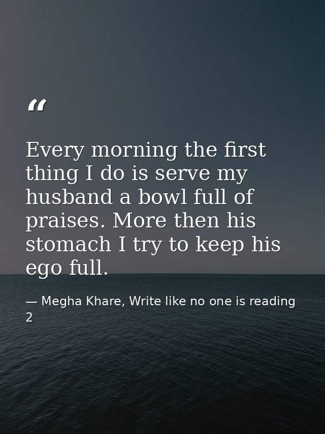 Every morning the first thing I do is serve my husband a bowl full of praises. More then his stomach I try to keep his e — Megha Khare, Write like no one is reading 2