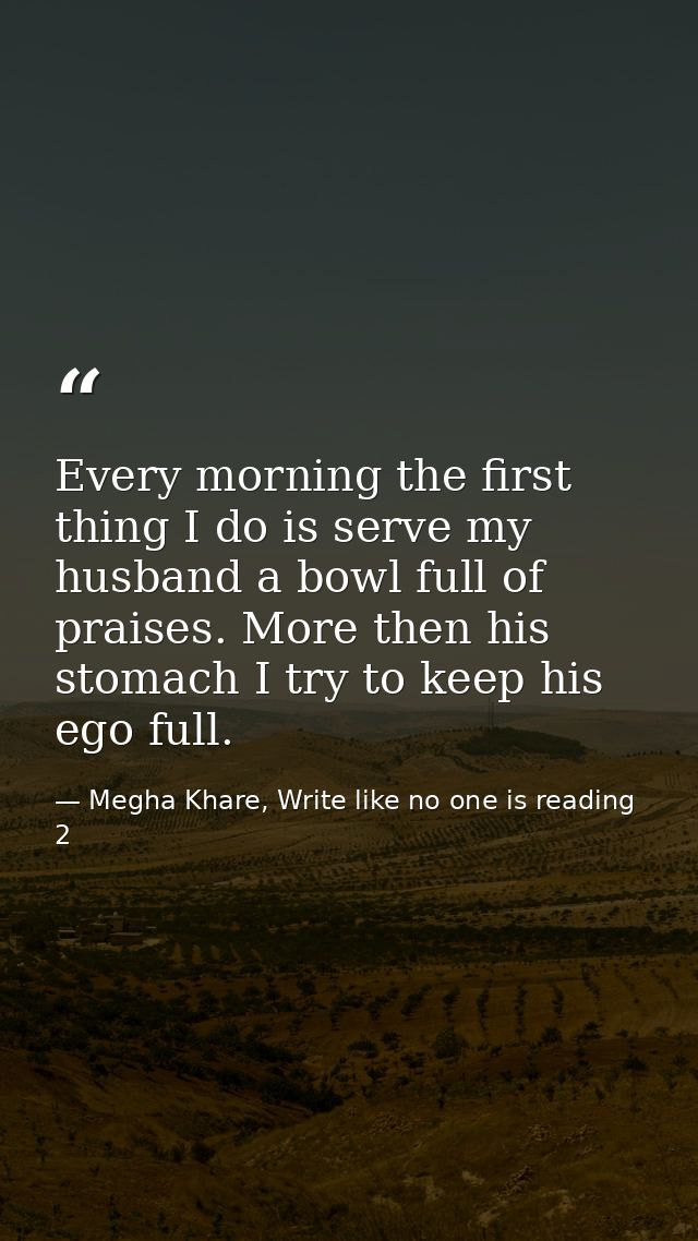 Every morning the first thing I do is serve my husband a bowl full of praises. More then his stomach I try to keep his e — Megha Khare, Write like no one is reading 2