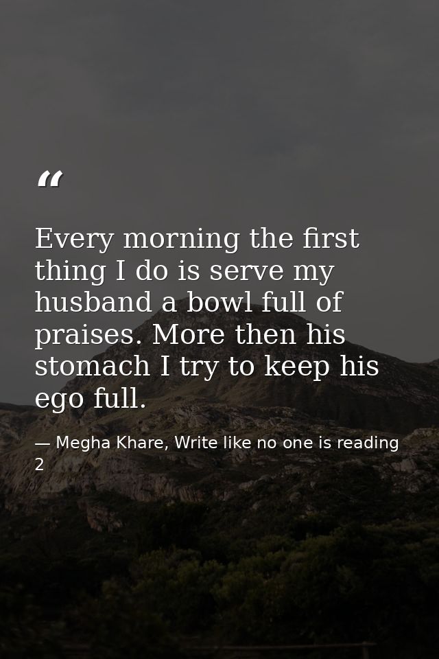 Every morning the first thing I do is serve my husband a bowl full of praises. More then his stomach I try to keep his e — Megha Khare, Write like no one is reading 2